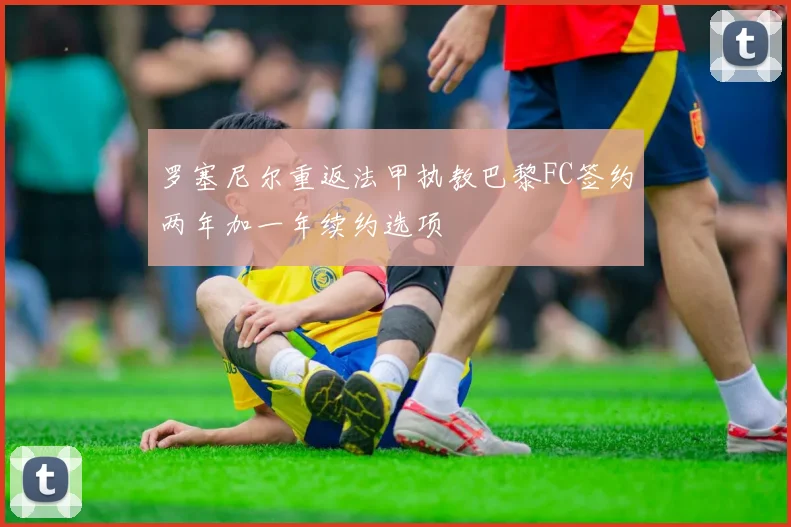罗塞尼尔重返法甲执教巴黎FC签约两年加一年续约选项