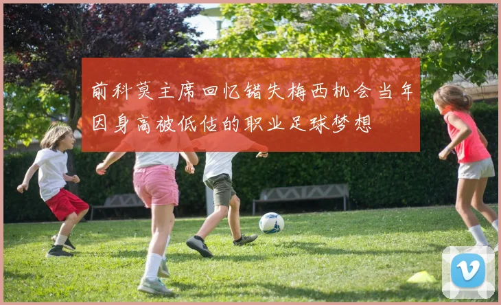 前科莫主席回忆错失梅西机会当年因身高被低估的职业足球梦想