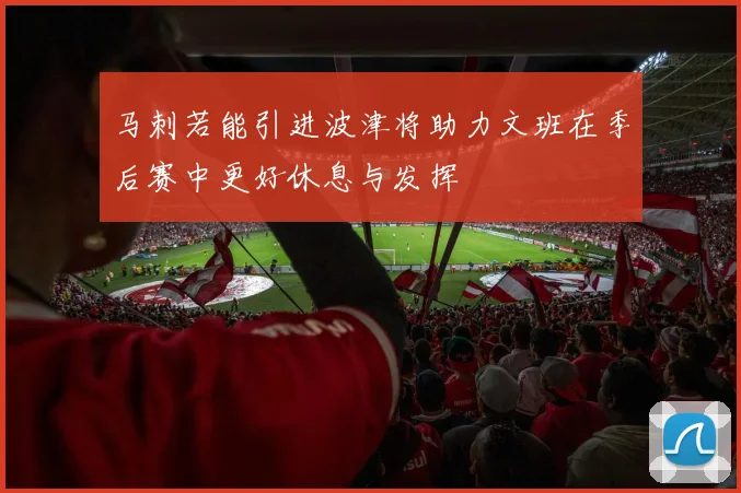 马刺若能引进波津将助力文班在季后赛中更好休息与发挥