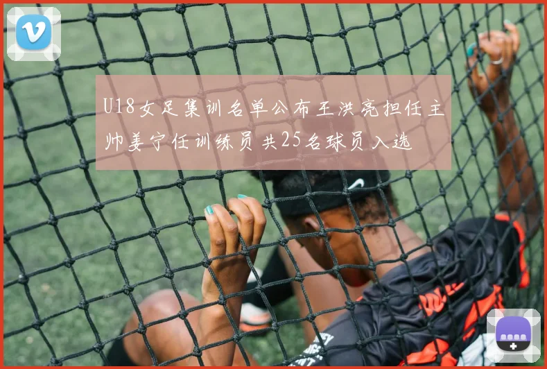 U18女足集训名单公布王洪亮担任主帅姜宁任训练员共25名球员入选