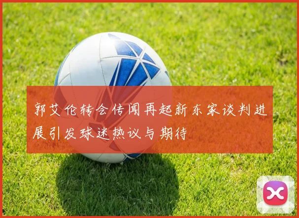 郭艾伦转会传闻再起新东家谈判进展引发球迷热议与期待